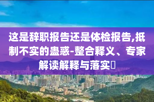 這是辭職報告還是體檢報告,抵制不實的蠱惑-整合釋義、專家解讀解釋與落實?