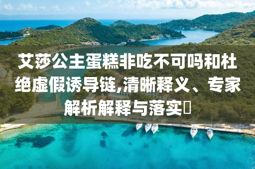 艾莎公主蛋糕非吃不可嗎和杜絕虛假誘導(dǎo)鏈,清晰釋義、專家解析解釋與落實?