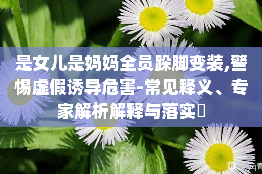是女兒是媽媽全員跺腳變裝,警惕虛假誘導(dǎo)危害-常見釋義、專家解析解釋與落實(shí)?