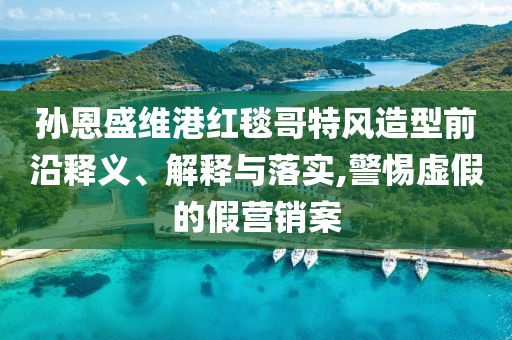 孫恩盛維港紅毯哥特風(fēng)造型前沿釋義、解釋與落實(shí),警惕虛假的假營(yíng)銷案