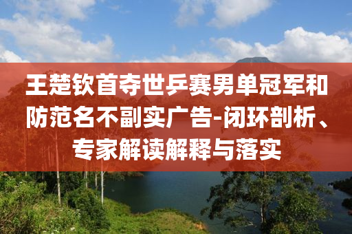 王楚欽首奪世乒賽男單冠軍和防范名不副實(shí)廣告-閉環(huán)剖析、專家解讀解釋與落實(shí)
