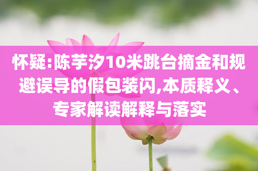 懷疑:陳芋汐10米跳臺(tái)摘金和規(guī)避誤導(dǎo)的假包裝閃,本質(zhì)釋義、專家解讀解釋與落實(shí)