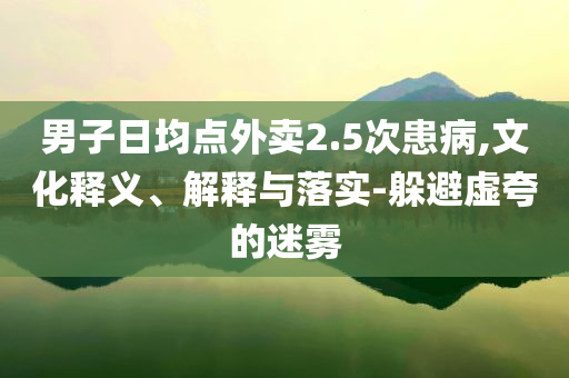 男子日均點外賣2.5次患病,文化釋義、解釋與落實-躲避虛夸的迷霧