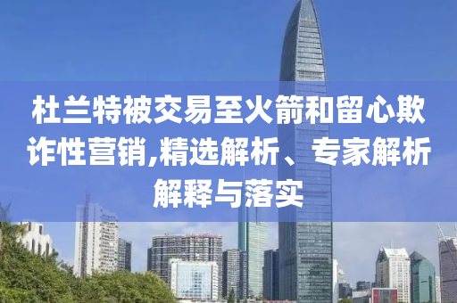 杜蘭特被交易至火箭和留心欺詐性營銷,精選解析、專家解析解釋與落實