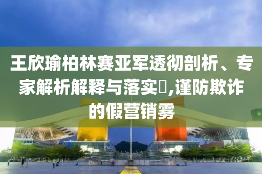 王欣瑜柏林賽亞軍透徹剖析、專家解析解釋與落實(shí)?,謹(jǐn)防欺詐的假營(yíng)銷霧