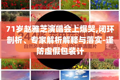 71歲趙雅芝演唱會(huì)上爆哭,閉環(huán)剖析、專(zhuān)家解析解釋與落實(shí)-謹(jǐn)防虛假包裝計(jì)
