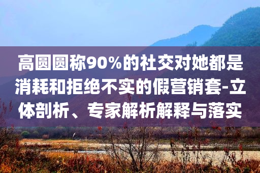 高圓圓稱(chēng)90%的社交對(duì)她都是消耗和拒絕不實(shí)的假營(yíng)銷(xiāo)套-立體剖析、專(zhuān)家解析解釋與落實(shí)