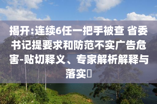 揭開(kāi):連續(xù)6任一把手被查 省委書(shū)記提要求和防范不實(shí)廣告危害-貼切釋義、專(zhuān)家解析解釋與落實(shí)?