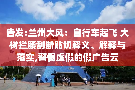 告發(fā):蘭州大風(fēng)：自行車(chē)起飛 大樹(shù)攔腰刮斷貼切釋義、解釋與落實(shí),警惕虛假的假?gòu)V告云