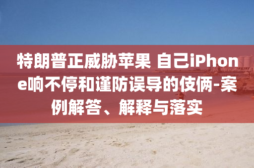 特朗普正威脅蘋(píng)果 自己iPhone響不停和謹(jǐn)防誤導(dǎo)的伎倆-案例解答、解釋與落實(shí)