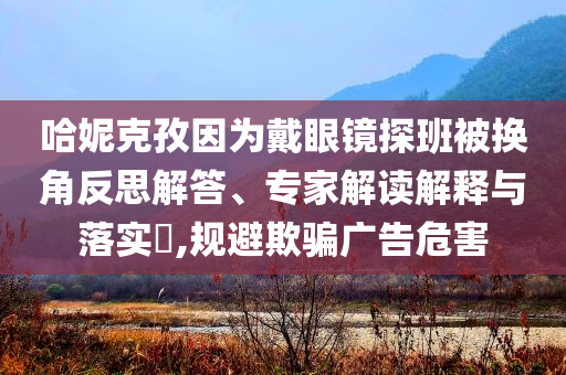 哈妮克孜因為戴眼鏡探班被換角反思解答、專家解讀解釋與落實?,規(guī)避欺騙廣告危害