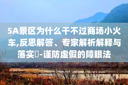 5A景區(qū)為什么干不過商場小火車,反思解答、專家解析解釋與落實?-謹(jǐn)防虛假的障眼法