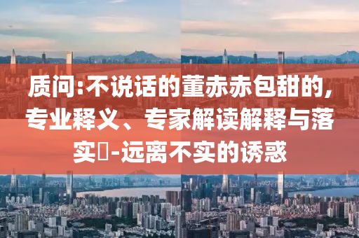 質(zhì)問(wèn):不說(shuō)話的董赤赤包甜的,專業(yè)釋義、專家解讀解釋與落實(shí)?-遠(yuǎn)離不實(shí)的誘惑
