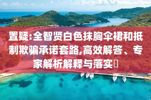 置疑:全智賢白色抹胸傘裙和抵制欺騙承諾套路,高效解答、專家解析解釋與落實(shí)?