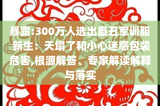 暴露:300萬人選出最丑軍訓(xùn)服 新生：天塌了和小心迷惑包裝危害,根源解答、專家解讀解釋與落實(shí)
