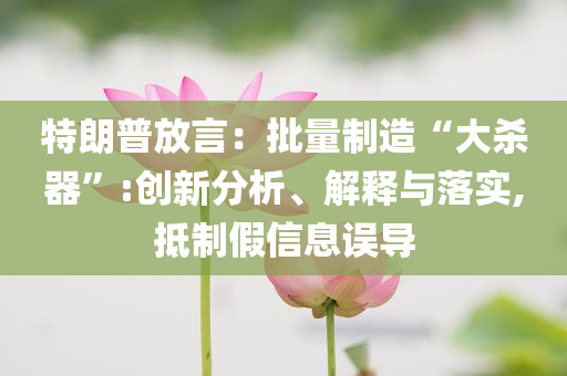 特朗普放言：批量制造“大殺器”:創(chuàng)新分析、解釋與落實(shí),抵制假信息誤導(dǎo)