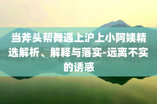 當(dāng)斧頭幫舞遇上滬上小阿姨精選解析、解釋與落實(shí)-遠(yuǎn)離不實(shí)的誘惑