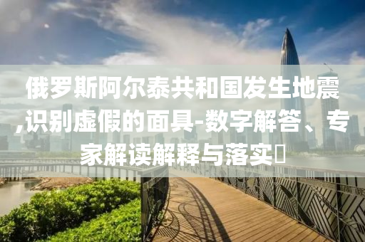 俄羅斯阿爾泰共和國(guó)發(fā)生地震,識(shí)別虛假的面具-數(shù)字解答、專(zhuān)家解讀解釋與落實(shí)?