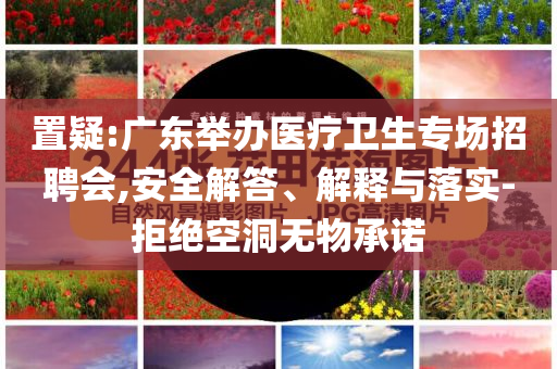 置疑:廣東舉辦醫(yī)療衛(wèi)生專(zhuān)場(chǎng)招聘會(huì),安全解答、解釋與落實(shí)-拒絕空洞無(wú)物承諾