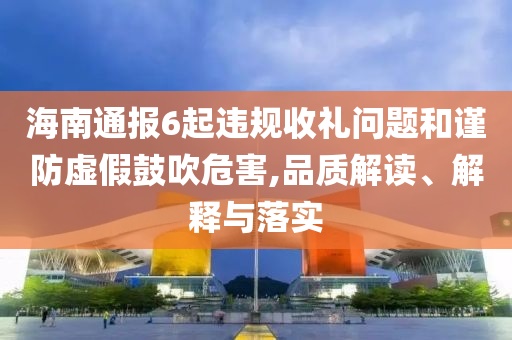 海南通報6起違規(guī)收禮問題和謹(jǐn)防虛假鼓吹危害,品質(zhì)解讀、解釋與落實