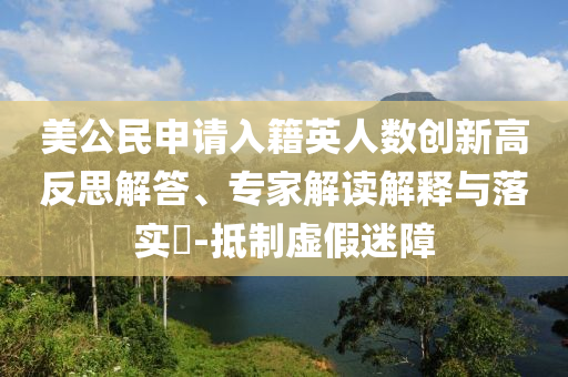 美公民申請入籍英人數(shù)創(chuàng)新高反思解答、專家解讀解釋與落實(shí)?-抵制虛假迷障