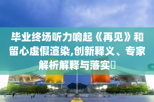 畢業(yè)終場聽力響起《再見》和留心虛假渲染,創(chuàng)新釋義、專家解析解釋與落實?