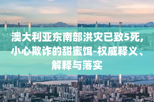 澳大利亞?wèn)|南部洪災(zāi)已致5死,小心欺詐的甜蜜餌-權(quán)威釋義、解釋與落實(shí)