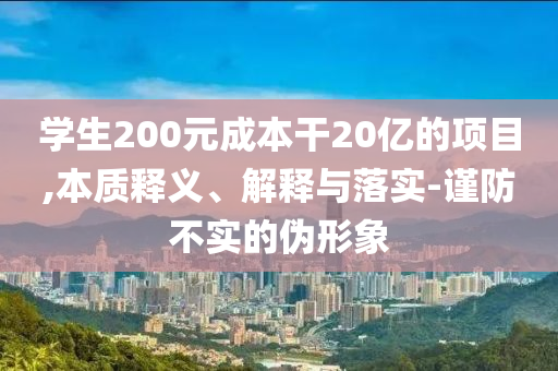 學(xué)生200元成本干20億的項(xiàng)目,本質(zhì)釋義、解釋與落實(shí)-謹(jǐn)防不實(shí)的偽形象