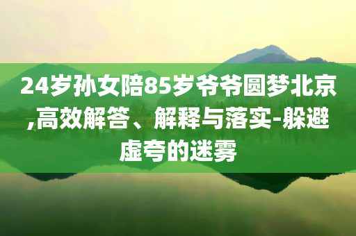 24歲孫女陪85歲爺爺圓夢北京,高效解答、解釋與落實(shí)-躲避虛夸的迷霧