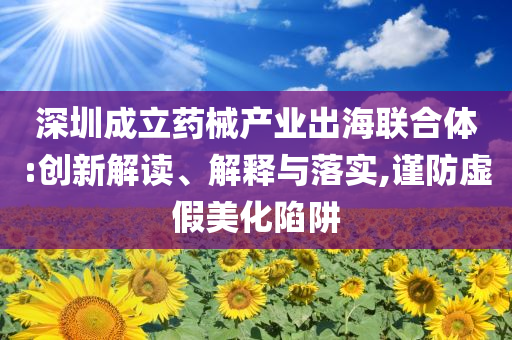深圳成立藥械產(chǎn)業(yè)出海聯(lián)合體:創(chuàng)新解讀、解釋與落實(shí),謹(jǐn)防虛假美化陷阱