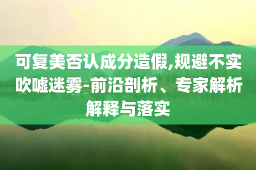 可復(fù)美否認(rèn)成分造假,規(guī)避不實(shí)吹噓迷霧-前沿剖析、專家解析解釋與落實(shí)