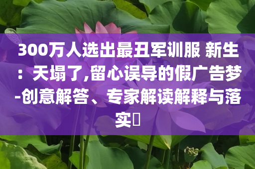 300萬人選出最丑軍訓(xùn)服 新生：天塌了,留心誤導(dǎo)的假廣告夢-創(chuàng)意解答、專家解讀解釋與落實?