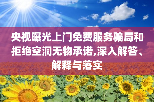 央視曝光上門免費服務騙局和拒絕空洞無物承諾,深入解答、解釋與落實
