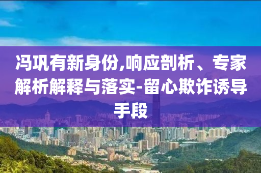 馮鞏有新身份,響應剖析、專家解析解釋與落實-留心欺詐誘導手段