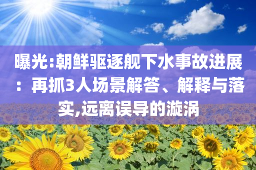 曝光:朝鮮驅逐艦下水事故進展：再抓3人場景解答、解釋與落實,遠離誤導的漩渦
