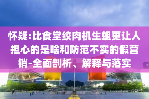 懷疑:比食堂絞肉機(jī)生蛆更讓人擔(dān)心的是啥和防范不實(shí)的假營銷-全面剖析、解釋與落實(shí)