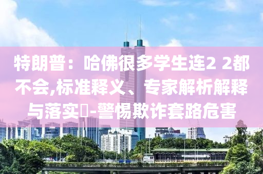 特朗普：哈佛很多學生連2 2都不會,標準釋義、專家解析解釋與落實?-警惕欺詐套路危害