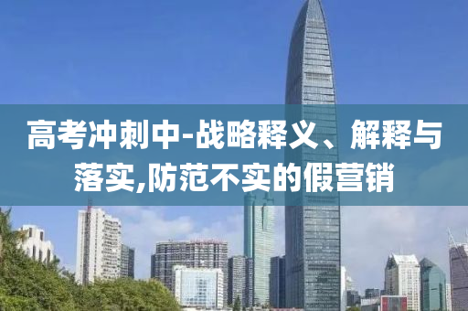高考沖刺中-戰(zhàn)略釋義、解釋與落實,防范不實的假營銷