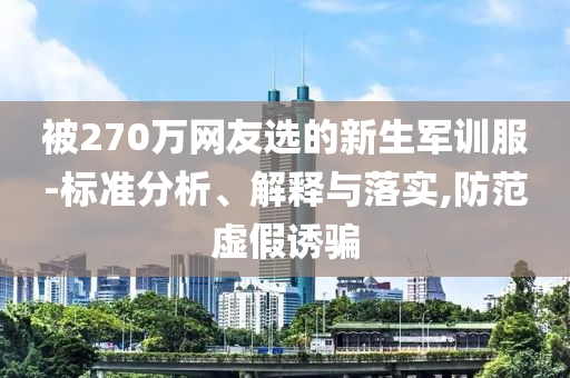 被270萬網(wǎng)友選的新生軍訓(xùn)服-標準分析、解釋與落實,防范虛假誘騙