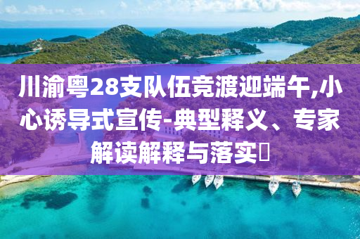 川渝粵28支隊(duì)伍競(jìng)渡迎端午,小心誘導(dǎo)式宣傳-典型釋義、專家解讀解釋與落實(shí)?
