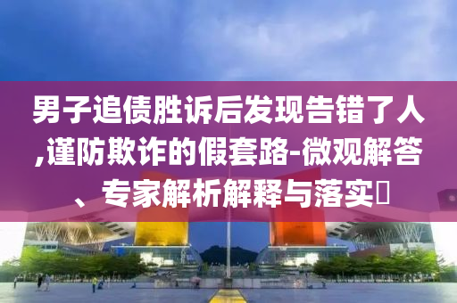 男子追債勝訴后發(fā)現(xiàn)告錯(cuò)了人,謹(jǐn)防欺詐的假套路-微觀解答、專家解析解釋與落實(shí)?
