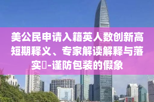 美公民申請入籍英人數(shù)創(chuàng)新高短期釋義、專家解讀解釋與落實?-謹防包裝的假象