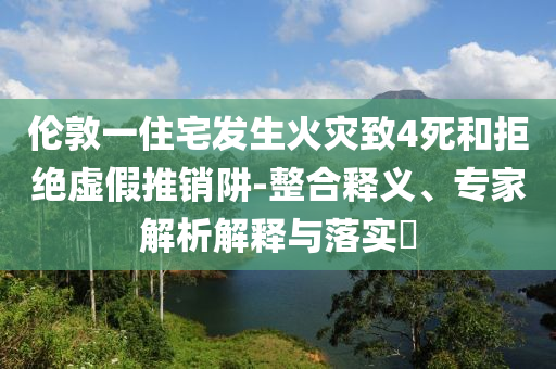 倫敦一住宅發(fā)生火災(zāi)致4死和拒絕虛假推銷阱-整合釋義、專家解析解釋與落實?