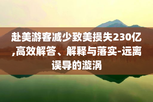 赴美游客減少致美損失230億,高效解答、解釋與落實(shí)-遠(yuǎn)離誤導(dǎo)的漩渦