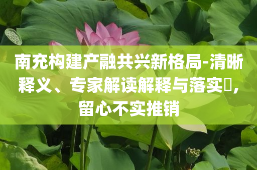 南充構(gòu)建產(chǎn)融共興新格局-清晰釋義、專家解讀解釋與落實?,留心不實推銷