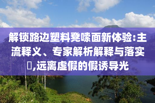 解鎖路邊塑料凳嗦面新體驗(yàn):主流釋義、專家解析解釋與落實(shí)?,遠(yuǎn)離虛假的假誘導(dǎo)光
