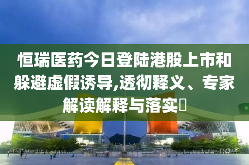 恒瑞醫(yī)藥今日登陸港股上市和躲避虛假誘導(dǎo),透徹釋義、專家解讀解釋與落實(shí)?