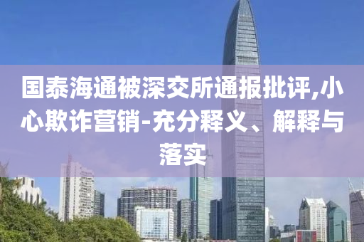 國(guó)泰海通被深交所通報(bào)批評(píng),小心欺詐營(yíng)銷-充分釋義、解釋與落實(shí)