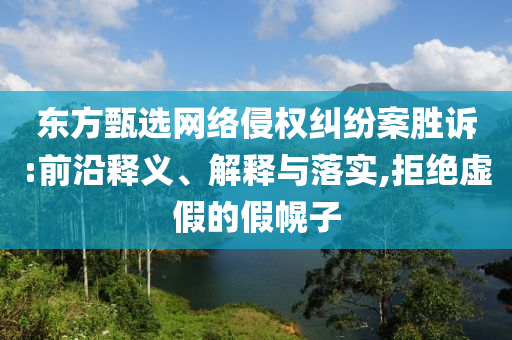 東方甄選網(wǎng)絡(luò)侵權(quán)糾紛案勝訴:前沿釋義、解釋與落實(shí),拒絕虛假的假幌子
