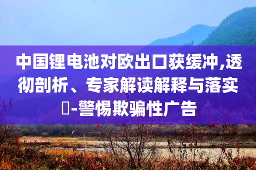 中國(guó)鋰電池對(duì)歐出口獲緩沖,透徹剖析、專(zhuān)家解讀解釋與落實(shí)?-警惕欺騙性廣告